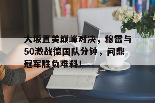 关于大坂直美巅峰对决，穆雷与50激战德国队分钟，问鼎冠军胜负难料！的信息